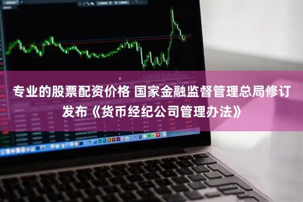 专业的股票配资价格 国家金融监督管理总局修订发布《货币经纪公司管理办法》
