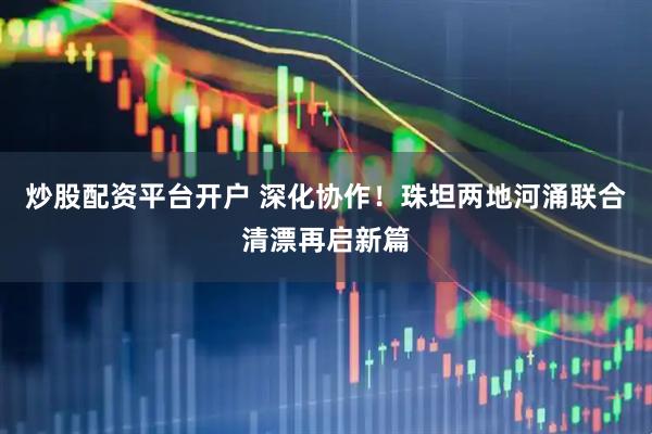 炒股配资平台开户 深化协作！珠坦两地河涌联合清漂再启新篇