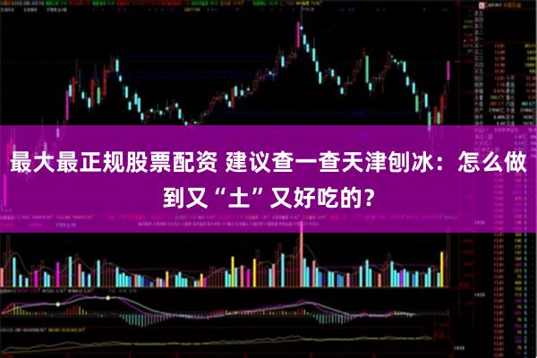 最大最正规股票配资 建议查一查天津刨冰：怎么做到又“土”又好吃的？