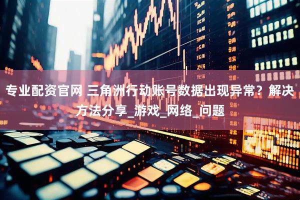 专业配资官网 三角洲行动账号数据出现异常？解决方法分享_游戏_网络_问题