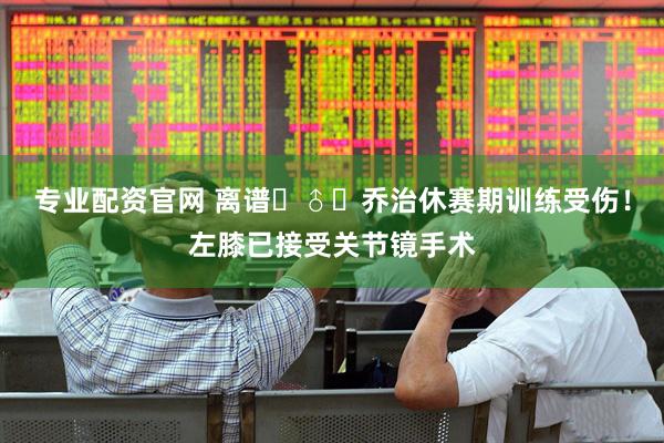 专业配资官网 离谱‍♂️乔治休赛期训练受伤！左膝已接受关节镜手术