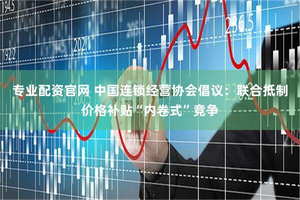 专业配资官网 中国连锁经营协会倡议：联合抵制价格补贴“内卷式”竞争