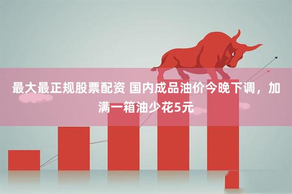 最大最正规股票配资 国内成品油价今晚下调，加满一箱油少花5元