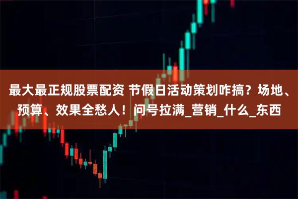 最大最正规股票配资 节假日活动策划咋搞？场地、预算、效果全愁人！问号拉满_营销_什么_东西