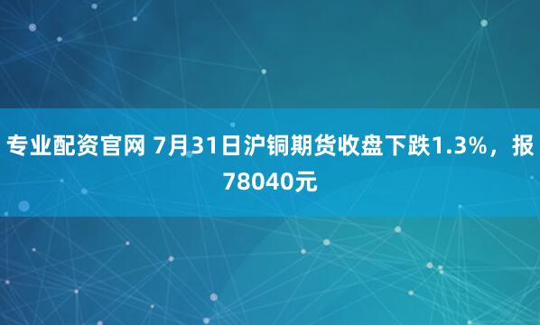 专业配资官网 7月31日沪铜期货收盘下跌1.3%，报78040元