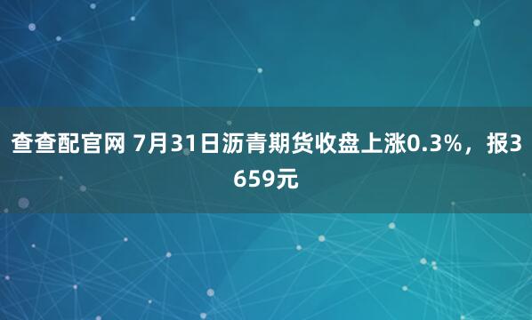 查查配官网 7月31日沥青期货收盘上涨0.3%，报3659元