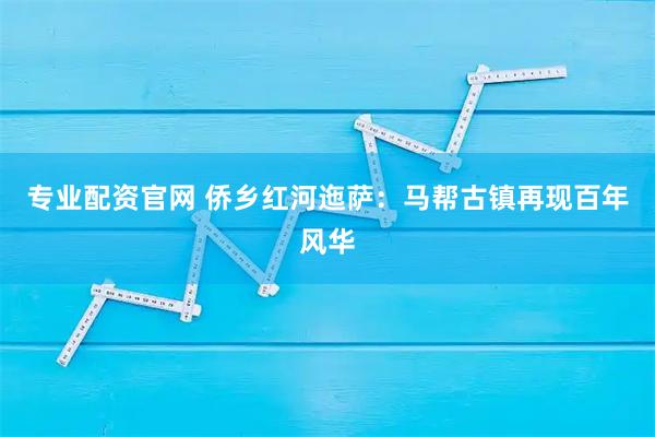 专业配资官网 侨乡红河迤萨：马帮古镇再现百年风华