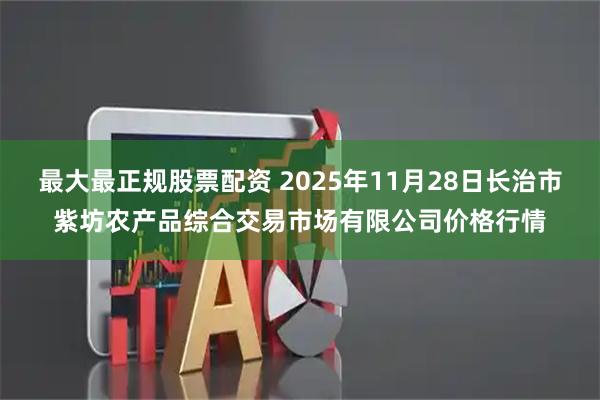 最大最正规股票配资 2025年11月28日长治市紫坊农产品综合交易市场有限公司价格行情