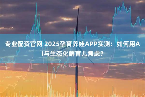 专业配资官网 2025孕育养娃APP实测：如何用AI与生态化解育儿焦虑？