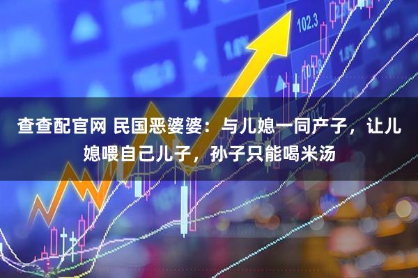 查查配官网 民国恶婆婆：与儿媳一同产子，让儿媳喂自己儿子，孙子只能喝米汤