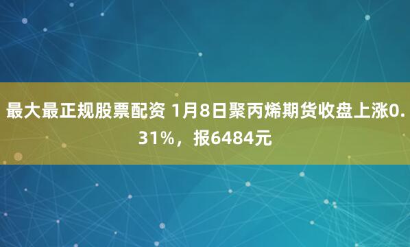 最大最正规股票配资 1月8日聚丙烯期货收盘上涨0.31%，报6484元
