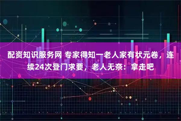 配资知识服务网 专家得知一老人家有状元卷，连续24次登门求要，老人无奈：拿走吧