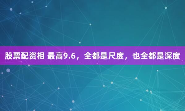 股票配资相 最高9.6，全都是尺度，也全都是深度