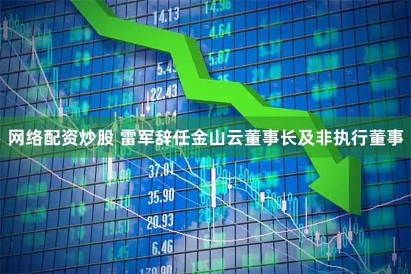 网络配资炒股 雷军辞任金山云董事长及非执行董事