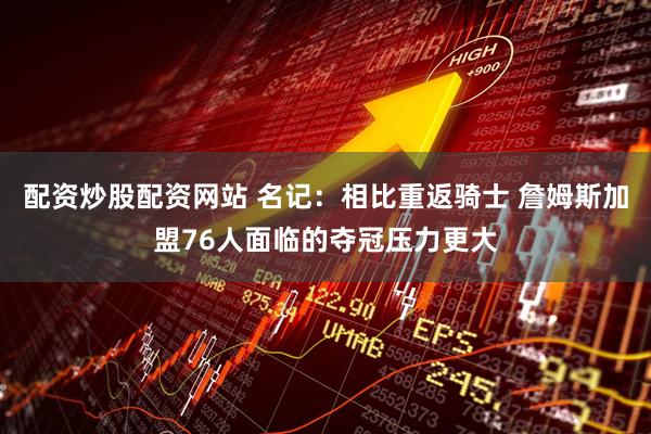 配资炒股配资网站 名记：相比重返骑士 詹姆斯加盟76人面临的夺冠压力更大