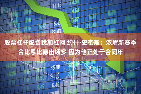 股票杠杆配资找加杠网 约什·史密斯：浓眉新赛季会比恩比德出场多 因为他正处于合同年
