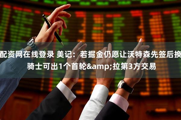 配资网在线登录 美记：若掘金仍愿让沃特森先签后换 骑士可出1个首轮&拉第3方交易
