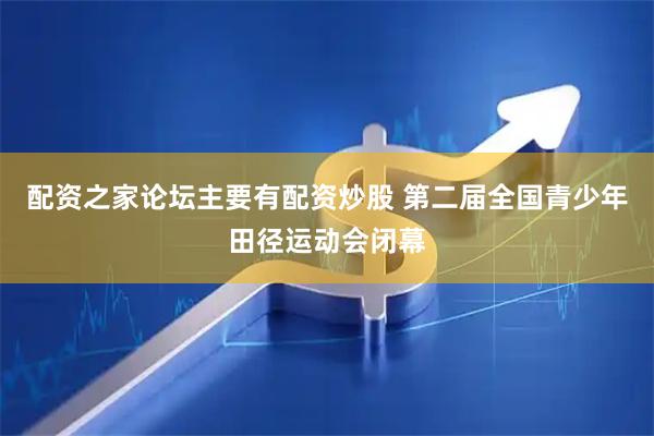配资之家论坛主要有配资炒股 第二届全国青少年田径运动会闭幕
