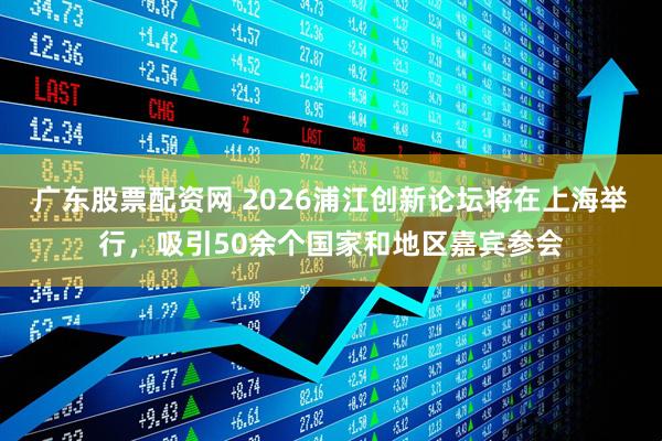 广东股票配资网 2026浦江创新论坛将在上海举行，吸引50余个国家和地区嘉宾参会